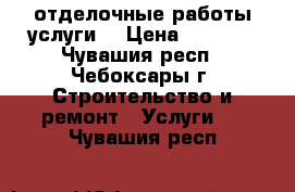 отделочные работы услуги  › Цена ­ 2 000 - Чувашия респ., Чебоксары г. Строительство и ремонт » Услуги   . Чувашия респ.